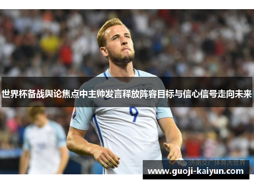 世界杯备战舆论焦点中主帅发言释放阵容目标与信心信号走向未来 世界杯备战舆论焦点中主帅发言释放阵容目标与信心信号走向未来