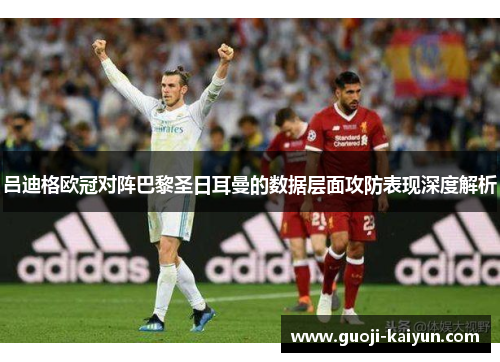吕迪格欧冠对阵巴黎圣日耳曼的数据层面攻防表现深度解析 吕迪格欧冠对阵巴黎圣日耳曼的数据层面攻防表现深度解析