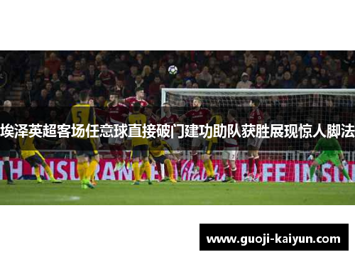 埃泽英超客场任意球直接破门建功助队获胜展现惊人脚法